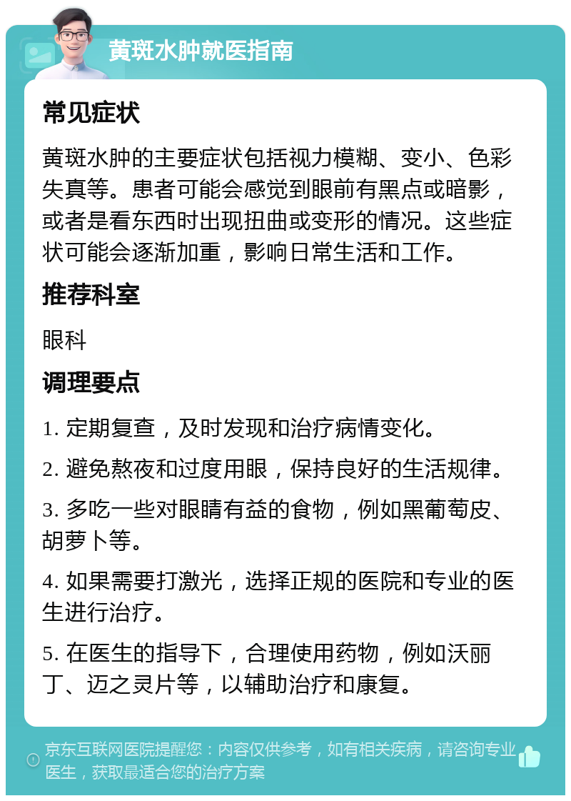 黄斑水肿就医指南 常见症状 黄斑水肿的主要症状包括视力模糊、变小、色彩失真等。患者可能会感觉到眼前有黑点或暗影，或者是看东西时出现扭曲或变形的情况。这些症状可能会逐渐加重，影响日常生活和工作。 推荐科室 眼科 调理要点 1. 定期复查，及时发现和治疗病情变化。 2. 避免熬夜和过度用眼，保持良好的生活规律。 3. 多吃一些对眼睛有益的食物，例如黑葡萄皮、胡萝卜等。 4. 如果需要打激光，选择正规的医院和专业的医生进行治疗。 5. 在医生的指导下，合理使用药物，例如沃丽丁、迈之灵片等，以辅助治疗和康复。