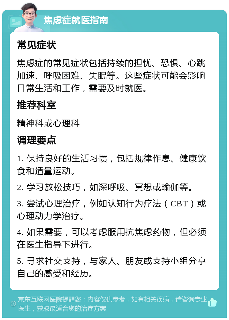 焦虑症就医指南 常见症状 焦虑症的常见症状包括持续的担忧、恐惧、心跳加速、呼吸困难、失眠等。这些症状可能会影响日常生活和工作，需要及时就医。 推荐科室 精神科或心理科 调理要点 1. 保持良好的生活习惯，包括规律作息、健康饮食和适量运动。 2. 学习放松技巧，如深呼吸、冥想或瑜伽等。 3. 尝试心理治疗，例如认知行为疗法（CBT）或心理动力学治疗。 4. 如果需要，可以考虑服用抗焦虑药物，但必须在医生指导下进行。 5. 寻求社交支持，与家人、朋友或支持小组分享自己的感受和经历。