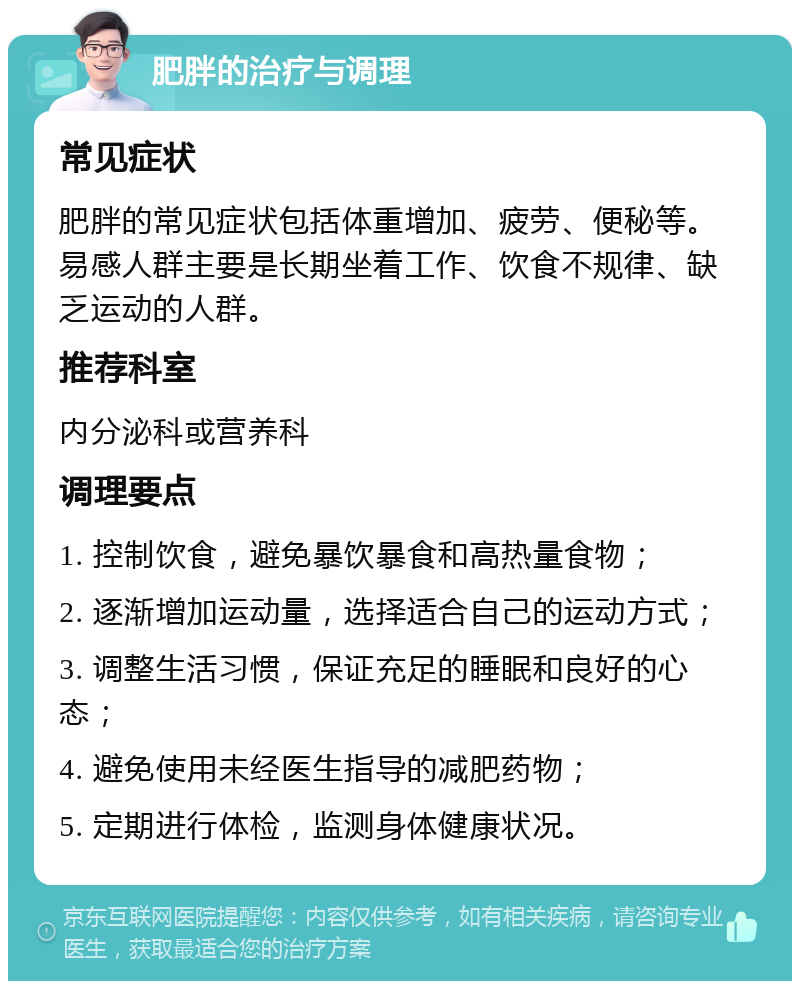 肥胖的治疗与调理 常见症状 肥胖的常见症状包括体重增加、疲劳、便秘等。易感人群主要是长期坐着工作、饮食不规律、缺乏运动的人群。 推荐科室 内分泌科或营养科 调理要点 1. 控制饮食，避免暴饮暴食和高热量食物； 2. 逐渐增加运动量，选择适合自己的运动方式； 3. 调整生活习惯，保证充足的睡眠和良好的心态； 4. 避免使用未经医生指导的减肥药物； 5. 定期进行体检，监测身体健康状况。