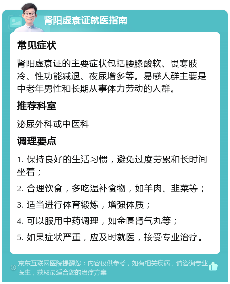 肾阳虚衰证就医指南 常见症状 肾阳虚衰证的主要症状包括腰膝酸软、畏寒肢冷、性功能减退、夜尿增多等。易感人群主要是中老年男性和长期从事体力劳动的人群。 推荐科室 泌尿外科或中医科 调理要点 1. 保持良好的生活习惯，避免过度劳累和长时间坐着； 2. 合理饮食，多吃温补食物，如羊肉、韭菜等； 3. 适当进行体育锻炼，增强体质； 4. 可以服用中药调理，如金匮肾气丸等； 5. 如果症状严重，应及时就医，接受专业治疗。