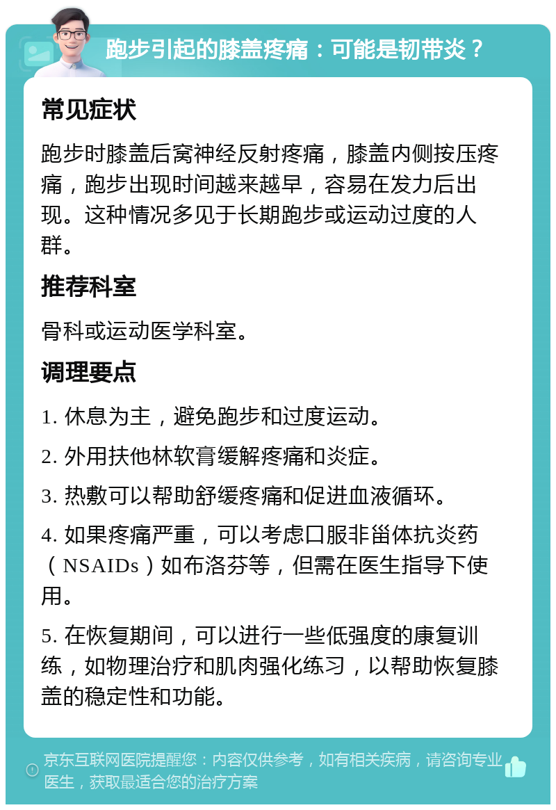 跑步引起的膝盖疼痛：可能是韧带炎？ 常见症状 跑步时膝盖后窝神经反射疼痛，膝盖内侧按压疼痛，跑步出现时间越来越早，容易在发力后出现。这种情况多见于长期跑步或运动过度的人群。 推荐科室 骨科或运动医学科室。 调理要点 1. 休息为主，避免跑步和过度运动。 2. 外用扶他林软膏缓解疼痛和炎症。 3. 热敷可以帮助舒缓疼痛和促进血液循环。 4. 如果疼痛严重，可以考虑口服非甾体抗炎药（NSAIDs）如布洛芬等，但需在医生指导下使用。 5. 在恢复期间，可以进行一些低强度的康复训练，如物理治疗和肌肉强化练习，以帮助恢复膝盖的稳定性和功能。