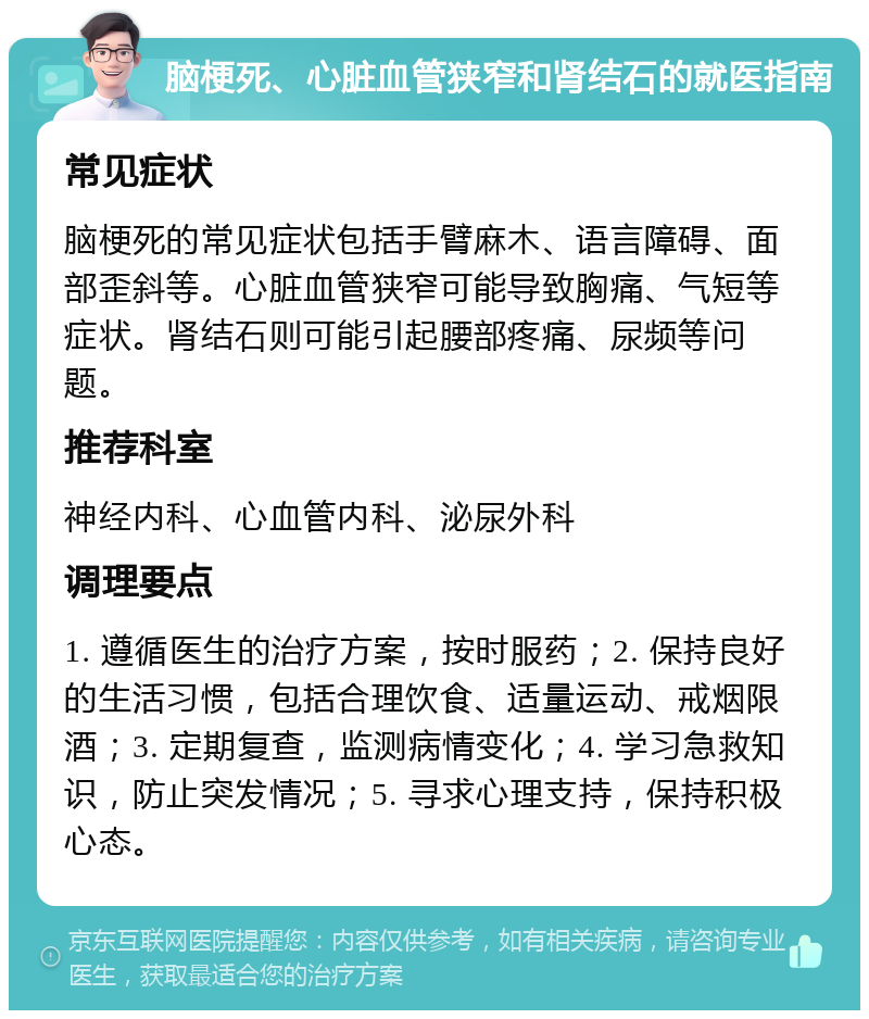 脑梗死、心脏血管狭窄和肾结石的就医指南 常见症状 脑梗死的常见症状包括手臂麻木、语言障碍、面部歪斜等。心脏血管狭窄可能导致胸痛、气短等症状。肾结石则可能引起腰部疼痛、尿频等问题。 推荐科室 神经内科、心血管内科、泌尿外科 调理要点 1. 遵循医生的治疗方案，按时服药；2. 保持良好的生活习惯，包括合理饮食、适量运动、戒烟限酒；3. 定期复查，监测病情变化；4. 学习急救知识，防止突发情况；5. 寻求心理支持，保持积极心态。