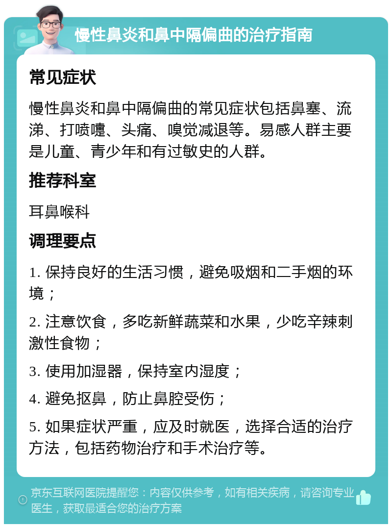 慢性鼻炎和鼻中隔偏曲的治疗指南 常见症状 慢性鼻炎和鼻中隔偏曲的常见症状包括鼻塞、流涕、打喷嚏、头痛、嗅觉减退等。易感人群主要是儿童、青少年和有过敏史的人群。 推荐科室 耳鼻喉科 调理要点 1. 保持良好的生活习惯，避免吸烟和二手烟的环境； 2. 注意饮食，多吃新鲜蔬菜和水果，少吃辛辣刺激性食物； 3. 使用加湿器，保持室内湿度； 4. 避免抠鼻，防止鼻腔受伤； 5. 如果症状严重，应及时就医，选择合适的治疗方法，包括药物治疗和手术治疗等。