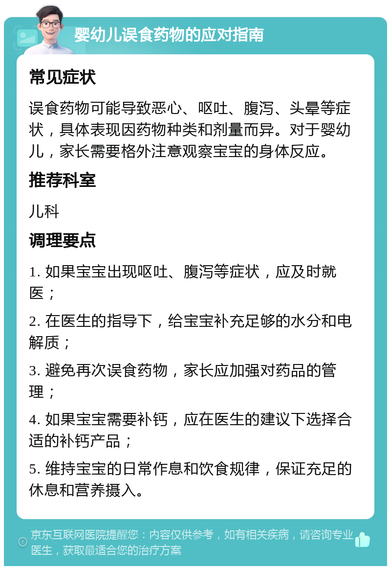 婴幼儿误食药物的应对指南 常见症状 误食药物可能导致恶心、呕吐、腹泻、头晕等症状，具体表现因药物种类和剂量而异。对于婴幼儿，家长需要格外注意观察宝宝的身体反应。 推荐科室 儿科 调理要点 1. 如果宝宝出现呕吐、腹泻等症状，应及时就医； 2. 在医生的指导下，给宝宝补充足够的水分和电解质； 3. 避免再次误食药物，家长应加强对药品的管理； 4. 如果宝宝需要补钙，应在医生的建议下选择合适的补钙产品； 5. 维持宝宝的日常作息和饮食规律，保证充足的休息和营养摄入。