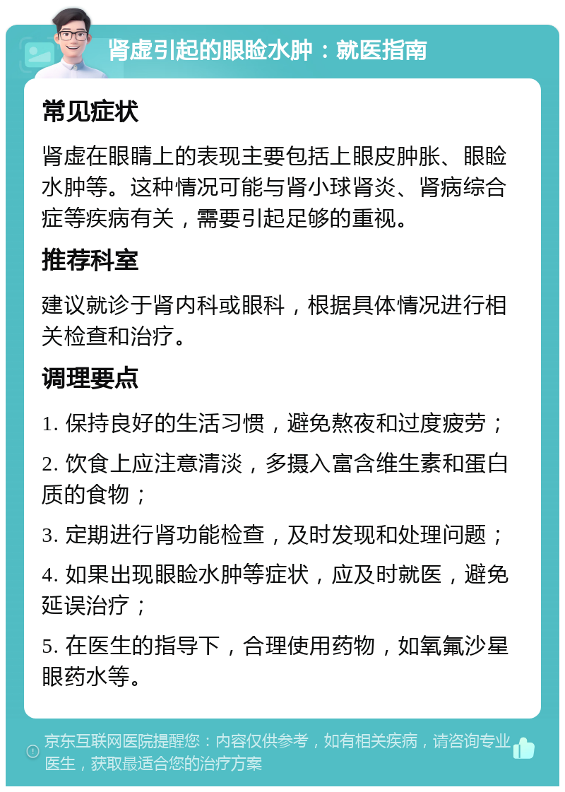 肾虚引起的眼睑水肿：就医指南 常见症状 肾虚在眼睛上的表现主要包括上眼皮肿胀、眼睑水肿等。这种情况可能与肾小球肾炎、肾病综合症等疾病有关，需要引起足够的重视。 推荐科室 建议就诊于肾内科或眼科，根据具体情况进行相关检查和治疗。 调理要点 1. 保持良好的生活习惯，避免熬夜和过度疲劳； 2. 饮食上应注意清淡，多摄入富含维生素和蛋白质的食物； 3. 定期进行肾功能检查，及时发现和处理问题； 4. 如果出现眼睑水肿等症状，应及时就医，避免延误治疗； 5. 在医生的指导下，合理使用药物，如氧氟沙星眼药水等。