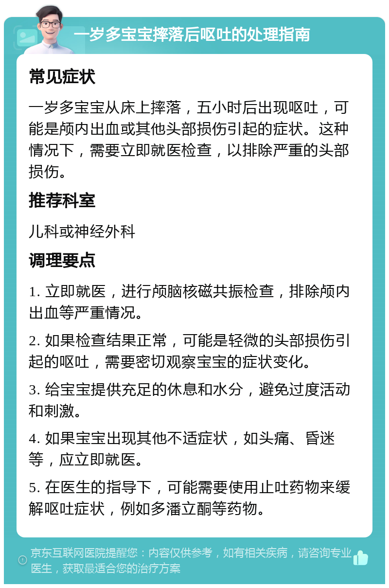 一岁多宝宝摔落后呕吐的处理指南 常见症状 一岁多宝宝从床上摔落，五小时后出现呕吐，可能是颅内出血或其他头部损伤引起的症状。这种情况下，需要立即就医检查，以排除严重的头部损伤。 推荐科室 儿科或神经外科 调理要点 1. 立即就医，进行颅脑核磁共振检查，排除颅内出血等严重情况。 2. 如果检查结果正常，可能是轻微的头部损伤引起的呕吐，需要密切观察宝宝的症状变化。 3. 给宝宝提供充足的休息和水分，避免过度活动和刺激。 4. 如果宝宝出现其他不适症状，如头痛、昏迷等，应立即就医。 5. 在医生的指导下，可能需要使用止吐药物来缓解呕吐症状，例如多潘立酮等药物。