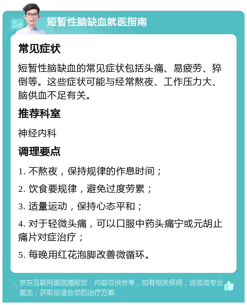 短暂性脑缺血就医指南 常见症状 短暂性脑缺血的常见症状包括头痛、易疲劳、猝倒等。这些症状可能与经常熬夜、工作压力大、脑供血不足有关。 推荐科室 神经内科 调理要点 1. 不熬夜，保持规律的作息时间； 2. 饮食要规律，避免过度劳累； 3. 适量运动，保持心态平和； 4. 对于轻微头痛，可以口服中药头痛宁或元胡止痛片对症治疗； 5. 每晚用红花泡脚改善微循环。