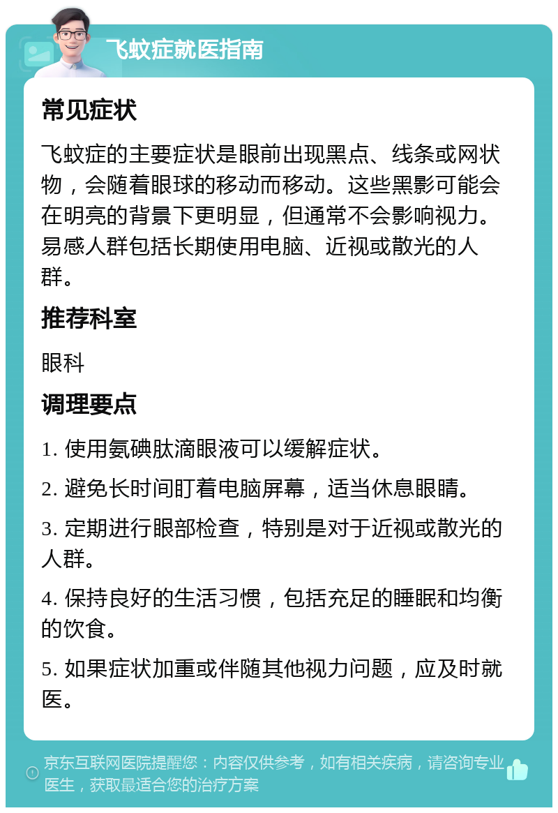 飞蚊症就医指南 常见症状 飞蚊症的主要症状是眼前出现黑点、线条或网状物，会随着眼球的移动而移动。这些黑影可能会在明亮的背景下更明显，但通常不会影响视力。易感人群包括长期使用电脑、近视或散光的人群。 推荐科室 眼科 调理要点 1. 使用氨碘肽滴眼液可以缓解症状。 2. 避免长时间盯着电脑屏幕，适当休息眼睛。 3. 定期进行眼部检查，特别是对于近视或散光的人群。 4. 保持良好的生活习惯，包括充足的睡眠和均衡的饮食。 5. 如果症状加重或伴随其他视力问题，应及时就医。