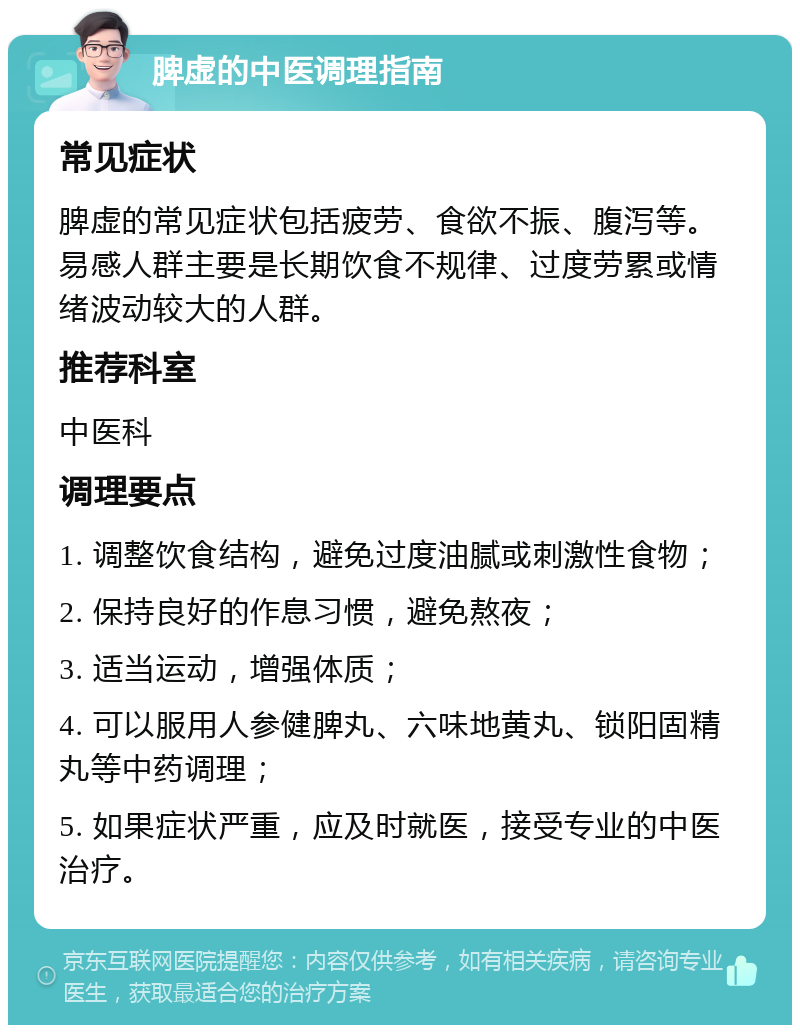 脾虚的中医调理指南 常见症状 脾虚的常见症状包括疲劳、食欲不振、腹泻等。易感人群主要是长期饮食不规律、过度劳累或情绪波动较大的人群。 推荐科室 中医科 调理要点 1. 调整饮食结构，避免过度油腻或刺激性食物； 2. 保持良好的作息习惯，避免熬夜； 3. 适当运动，增强体质； 4. 可以服用人参健脾丸、六味地黄丸、锁阳固精丸等中药调理； 5. 如果症状严重，应及时就医，接受专业的中医治疗。