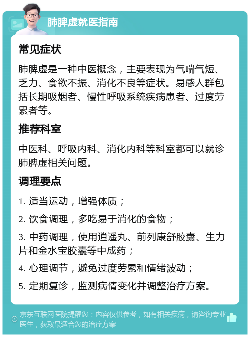 肺脾虚就医指南 常见症状 肺脾虚是一种中医概念，主要表现为气喘气短、乏力、食欲不振、消化不良等症状。易感人群包括长期吸烟者、慢性呼吸系统疾病患者、过度劳累者等。 推荐科室 中医科、呼吸内科、消化内科等科室都可以就诊肺脾虚相关问题。 调理要点 1. 适当运动，增强体质； 2. 饮食调理，多吃易于消化的食物； 3. 中药调理，使用逍遥丸、前列康舒胶囊、生力片和金水宝胶囊等中成药； 4. 心理调节，避免过度劳累和情绪波动； 5. 定期复诊，监测病情变化并调整治疗方案。