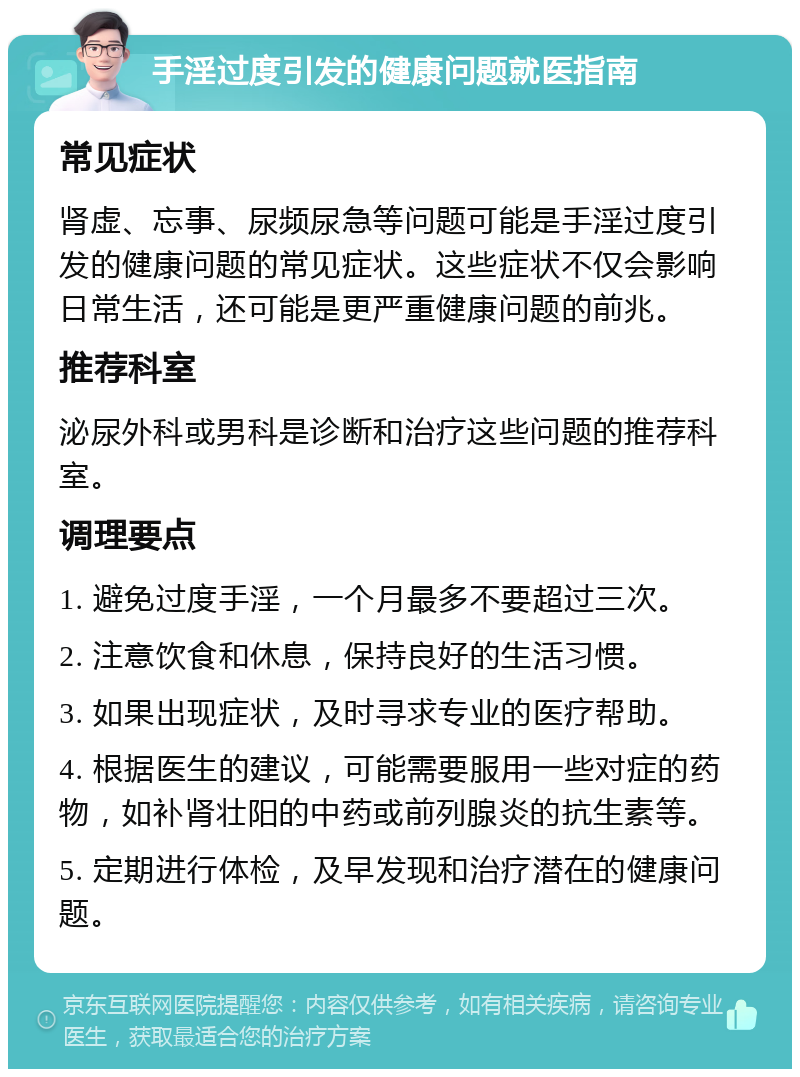 手淫过度引发的健康问题就医指南 常见症状 肾虚、忘事、尿频尿急等问题可能是手淫过度引发的健康问题的常见症状。这些症状不仅会影响日常生活，还可能是更严重健康问题的前兆。 推荐科室 泌尿外科或男科是诊断和治疗这些问题的推荐科室。 调理要点 1. 避免过度手淫，一个月最多不要超过三次。 2. 注意饮食和休息，保持良好的生活习惯。 3. 如果出现症状，及时寻求专业的医疗帮助。 4. 根据医生的建议，可能需要服用一些对症的药物，如补肾壮阳的中药或前列腺炎的抗生素等。 5. 定期进行体检，及早发现和治疗潜在的健康问题。