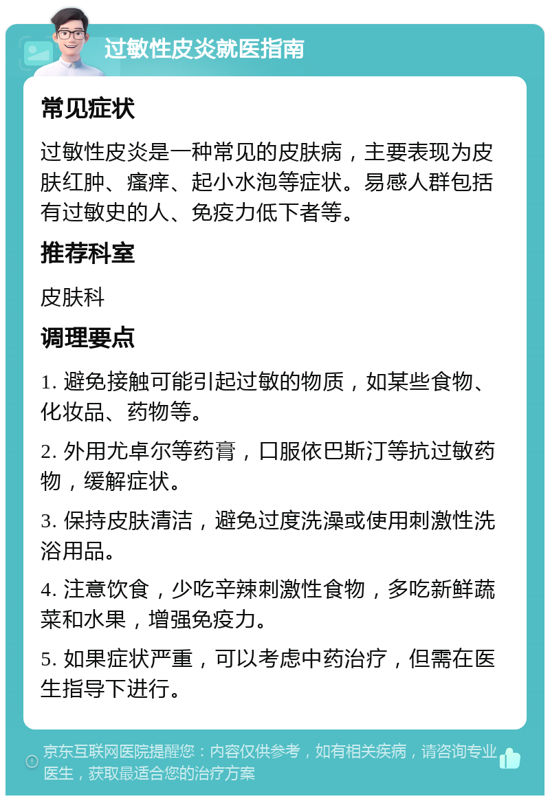 过敏性皮炎就医指南 常见症状 过敏性皮炎是一种常见的皮肤病，主要表现为皮肤红肿、瘙痒、起小水泡等症状。易感人群包括有过敏史的人、免疫力低下者等。 推荐科室 皮肤科 调理要点 1. 避免接触可能引起过敏的物质，如某些食物、化妆品、药物等。 2. 外用尤卓尔等药膏，口服依巴斯汀等抗过敏药物，缓解症状。 3. 保持皮肤清洁，避免过度洗澡或使用刺激性洗浴用品。 4. 注意饮食，少吃辛辣刺激性食物，多吃新鲜蔬菜和水果，增强免疫力。 5. 如果症状严重，可以考虑中药治疗，但需在医生指导下进行。