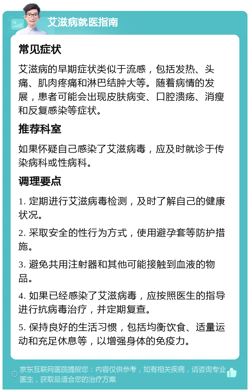 艾滋病就医指南 常见症状 艾滋病的早期症状类似于流感，包括发热、头痛、肌肉疼痛和淋巴结肿大等。随着病情的发展，患者可能会出现皮肤病变、口腔溃疡、消瘦和反复感染等症状。 推荐科室 如果怀疑自己感染了艾滋病毒，应及时就诊于传染病科或性病科。 调理要点 1. 定期进行艾滋病毒检测，及时了解自己的健康状况。 2. 采取安全的性行为方式，使用避孕套等防护措施。 3. 避免共用注射器和其他可能接触到血液的物品。 4. 如果已经感染了艾滋病毒，应按照医生的指导进行抗病毒治疗，并定期复查。 5. 保持良好的生活习惯，包括均衡饮食、适量运动和充足休息等，以增强身体的免疫力。