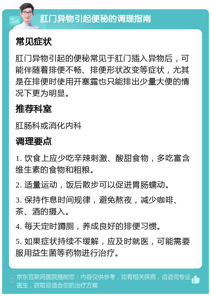 肛门异物引起便秘的调理指南 常见症状 肛门异物引起的便秘常见于肛门插入异物后，可能伴随着排便不畅、排便形状改变等症状，尤其是在排便时使用开塞露也只能排出少量大便的情况下更为明显。 推荐科室 肛肠科或消化内科 调理要点 1. 饮食上应少吃辛辣刺激、酸甜食物，多吃富含维生素的食物和粗粮。 2. 适量运动，饭后散步可以促进胃肠蠕动。 3. 保持作息时间规律，避免熬夜，减少咖啡、茶、酒的摄入。 4. 每天定时蹲厕，养成良好的排便习惯。 5. 如果症状持续不缓解，应及时就医，可能需要服用益生菌等药物进行治疗。