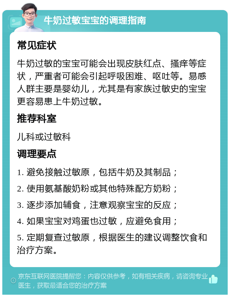 牛奶过敏宝宝的调理指南 常见症状 牛奶过敏的宝宝可能会出现皮肤红点、搔痒等症状，严重者可能会引起呼吸困难、呕吐等。易感人群主要是婴幼儿，尤其是有家族过敏史的宝宝更容易患上牛奶过敏。 推荐科室 儿科或过敏科 调理要点 1. 避免接触过敏原，包括牛奶及其制品； 2. 使用氨基酸奶粉或其他特殊配方奶粉； 3. 逐步添加辅食，注意观察宝宝的反应； 4. 如果宝宝对鸡蛋也过敏，应避免食用； 5. 定期复查过敏原，根据医生的建议调整饮食和治疗方案。