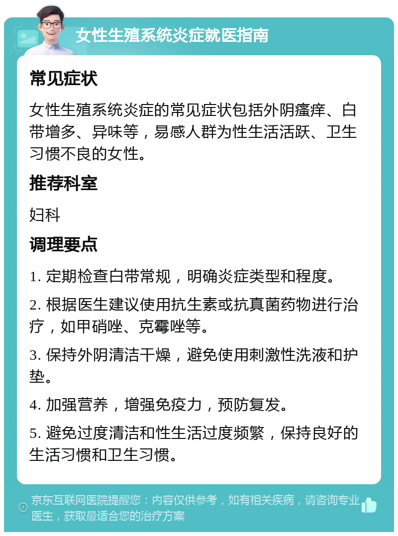 女性生殖系统炎症就医指南 常见症状 女性生殖系统炎症的常见症状包括外阴瘙痒、白带增多、异味等，易感人群为性生活活跃、卫生习惯不良的女性。 推荐科室 妇科 调理要点 1. 定期检查白带常规，明确炎症类型和程度。 2. 根据医生建议使用抗生素或抗真菌药物进行治疗，如甲硝唑、克霉唑等。 3. 保持外阴清洁干燥，避免使用刺激性洗液和护垫。 4. 加强营养，增强免疫力，预防复发。 5. 避免过度清洁和性生活过度频繁，保持良好的生活习惯和卫生习惯。