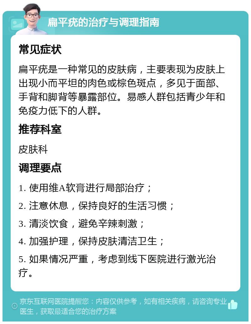 扁平疣的治疗与调理指南 常见症状 扁平疣是一种常见的皮肤病，主要表现为皮肤上出现小而平坦的肉色或棕色斑点，多见于面部、手背和脚背等暴露部位。易感人群包括青少年和免疫力低下的人群。 推荐科室 皮肤科 调理要点 1. 使用维A软膏进行局部治疗； 2. 注意休息，保持良好的生活习惯； 3. 清淡饮食，避免辛辣刺激； 4. 加强护理，保持皮肤清洁卫生； 5. 如果情况严重，考虑到线下医院进行激光治疗。