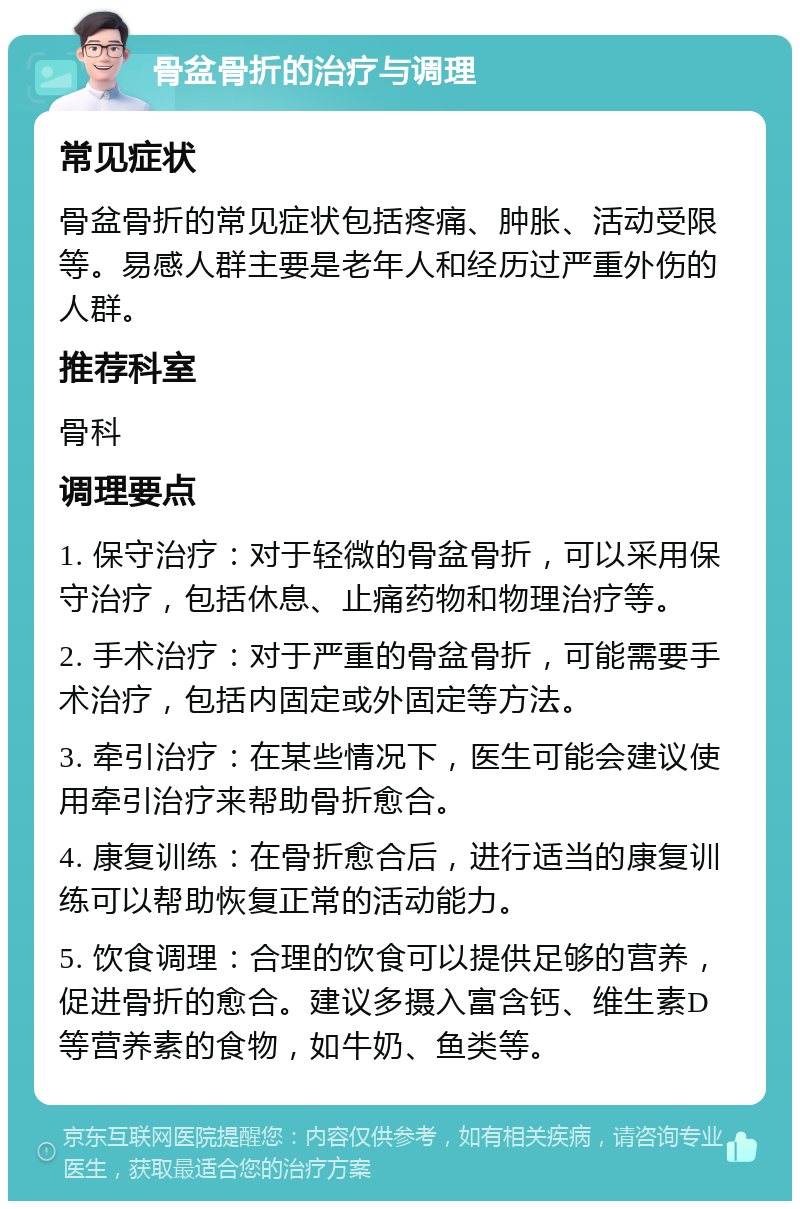 骨盆骨折的治疗与调理 常见症状 骨盆骨折的常见症状包括疼痛、肿胀、活动受限等。易感人群主要是老年人和经历过严重外伤的人群。 推荐科室 骨科 调理要点 1. 保守治疗：对于轻微的骨盆骨折，可以采用保守治疗，包括休息、止痛药物和物理治疗等。 2. 手术治疗：对于严重的骨盆骨折，可能需要手术治疗，包括内固定或外固定等方法。 3. 牵引治疗：在某些情况下，医生可能会建议使用牵引治疗来帮助骨折愈合。 4. 康复训练：在骨折愈合后，进行适当的康复训练可以帮助恢复正常的活动能力。 5. 饮食调理：合理的饮食可以提供足够的营养，促进骨折的愈合。建议多摄入富含钙、维生素D等营养素的食物，如牛奶、鱼类等。