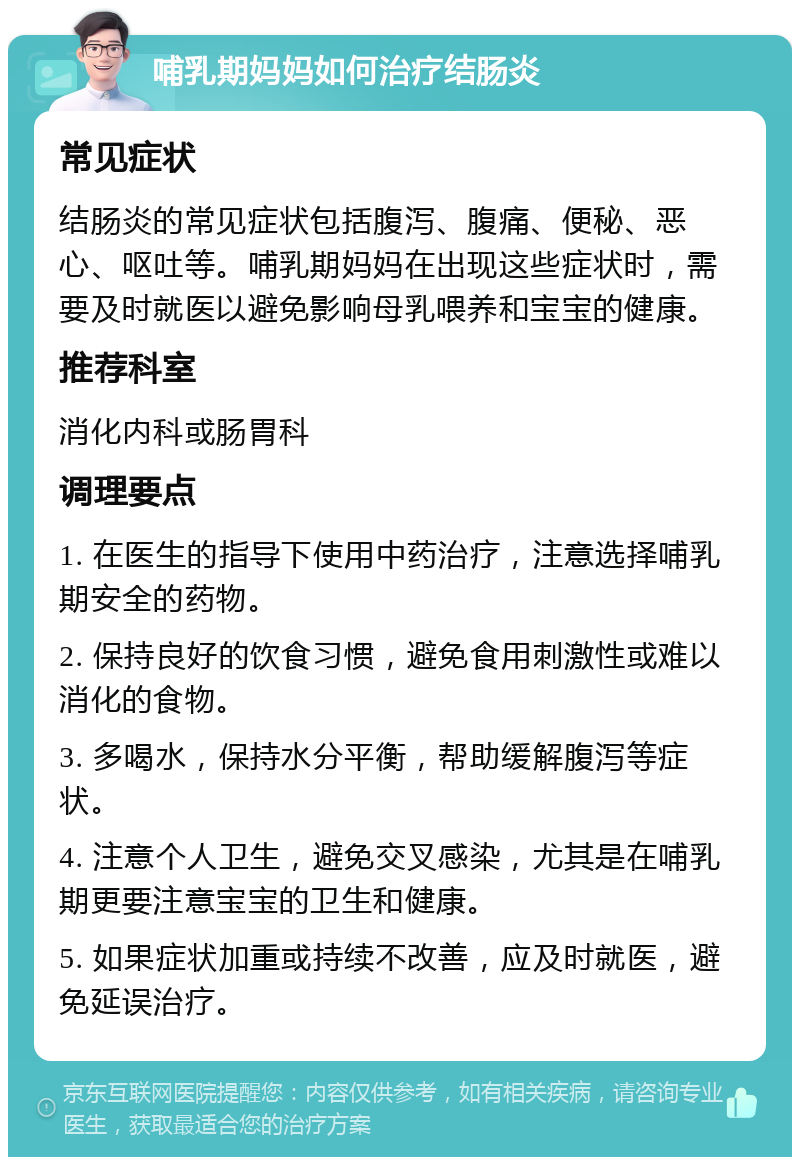 哺乳期妈妈如何治疗结肠炎 常见症状 结肠炎的常见症状包括腹泻、腹痛、便秘、恶心、呕吐等。哺乳期妈妈在出现这些症状时，需要及时就医以避免影响母乳喂养和宝宝的健康。 推荐科室 消化内科或肠胃科 调理要点 1. 在医生的指导下使用中药治疗，注意选择哺乳期安全的药物。 2. 保持良好的饮食习惯，避免食用刺激性或难以消化的食物。 3. 多喝水，保持水分平衡，帮助缓解腹泻等症状。 4. 注意个人卫生，避免交叉感染，尤其是在哺乳期更要注意宝宝的卫生和健康。 5. 如果症状加重或持续不改善，应及时就医，避免延误治疗。