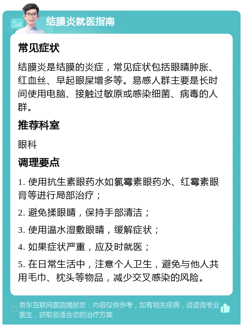 结膜炎就医指南 常见症状 结膜炎是结膜的炎症，常见症状包括眼睛肿胀、红血丝、早起眼屎增多等。易感人群主要是长时间使用电脑、接触过敏原或感染细菌、病毒的人群。 推荐科室 眼科 调理要点 1. 使用抗生素眼药水如氯霉素眼药水、红霉素眼膏等进行局部治疗； 2. 避免揉眼睛，保持手部清洁； 3. 使用温水湿敷眼睛，缓解症状； 4. 如果症状严重，应及时就医； 5. 在日常生活中，注意个人卫生，避免与他人共用毛巾、枕头等物品，减少交叉感染的风险。