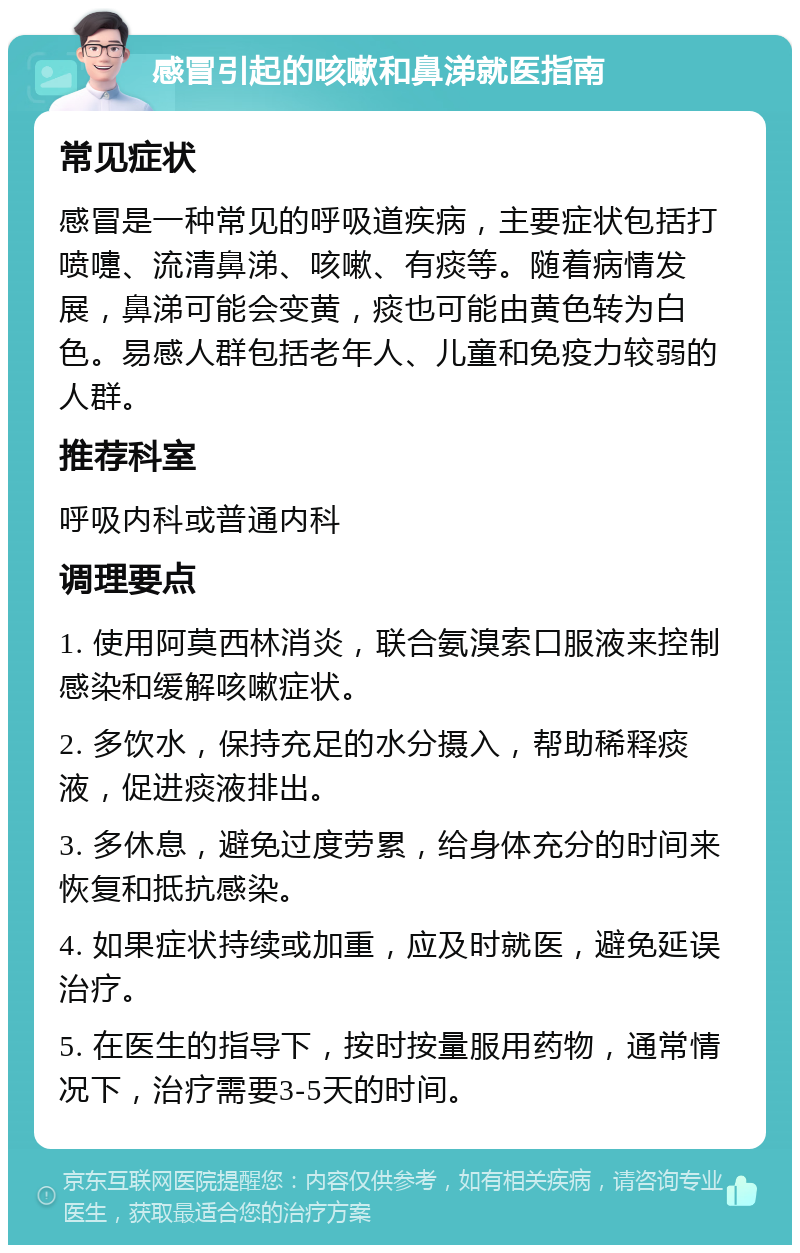 感冒引起的咳嗽和鼻涕就医指南 常见症状 感冒是一种常见的呼吸道疾病，主要症状包括打喷嚏、流清鼻涕、咳嗽、有痰等。随着病情发展，鼻涕可能会变黄，痰也可能由黄色转为白色。易感人群包括老年人、儿童和免疫力较弱的人群。 推荐科室 呼吸内科或普通内科 调理要点 1. 使用阿莫西林消炎，联合氨溴索口服液来控制感染和缓解咳嗽症状。 2. 多饮水，保持充足的水分摄入，帮助稀释痰液，促进痰液排出。 3. 多休息，避免过度劳累，给身体充分的时间来恢复和抵抗感染。 4. 如果症状持续或加重，应及时就医，避免延误治疗。 5. 在医生的指导下，按时按量服用药物，通常情况下，治疗需要3-5天的时间。