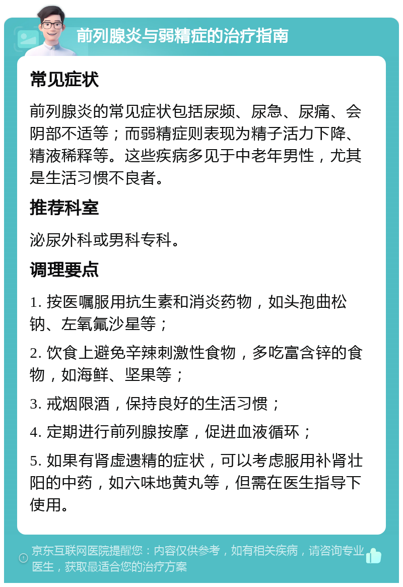 前列腺炎与弱精症的治疗指南 常见症状 前列腺炎的常见症状包括尿频、尿急、尿痛、会阴部不适等；而弱精症则表现为精子活力下降、精液稀释等。这些疾病多见于中老年男性，尤其是生活习惯不良者。 推荐科室 泌尿外科或男科专科。 调理要点 1. 按医嘱服用抗生素和消炎药物，如头孢曲松钠、左氧氟沙星等； 2. 饮食上避免辛辣刺激性食物，多吃富含锌的食物，如海鲜、坚果等； 3. 戒烟限酒，保持良好的生活习惯； 4. 定期进行前列腺按摩，促进血液循环； 5. 如果有肾虚遗精的症状，可以考虑服用补肾壮阳的中药，如六味地黄丸等，但需在医生指导下使用。