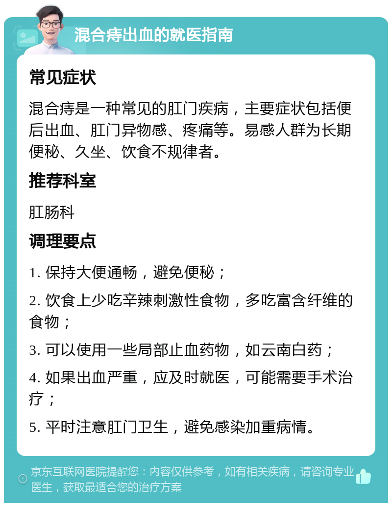 混合痔出血的就医指南 常见症状 混合痔是一种常见的肛门疾病，主要症状包括便后出血、肛门异物感、疼痛等。易感人群为长期便秘、久坐、饮食不规律者。 推荐科室 肛肠科 调理要点 1. 保持大便通畅，避免便秘； 2. 饮食上少吃辛辣刺激性食物，多吃富含纤维的食物； 3. 可以使用一些局部止血药物，如云南白药； 4. 如果出血严重，应及时就医，可能需要手术治疗； 5. 平时注意肛门卫生，避免感染加重病情。