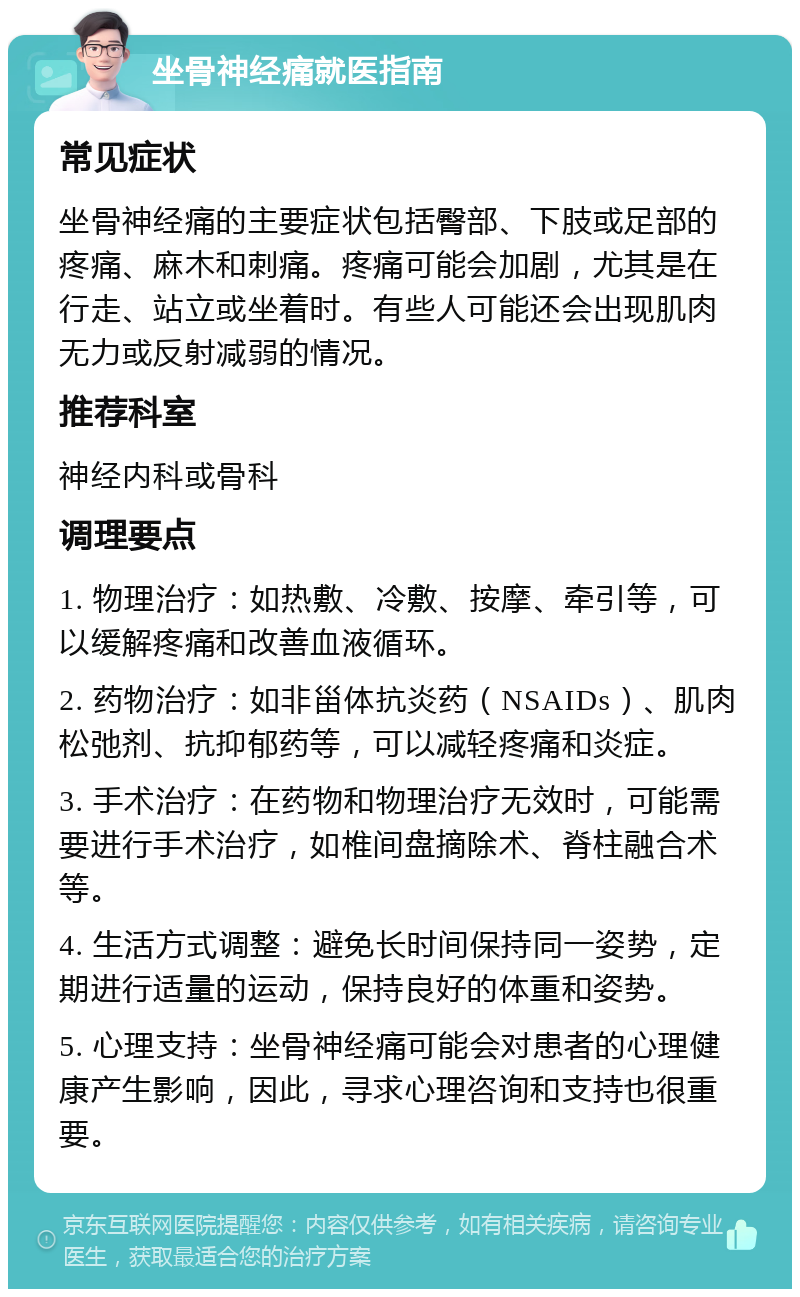 坐骨神经痛就医指南 常见症状 坐骨神经痛的主要症状包括臀部、下肢或足部的疼痛、麻木和刺痛。疼痛可能会加剧，尤其是在行走、站立或坐着时。有些人可能还会出现肌肉无力或反射减弱的情况。 推荐科室 神经内科或骨科 调理要点 1. 物理治疗：如热敷、冷敷、按摩、牵引等，可以缓解疼痛和改善血液循环。 2. 药物治疗：如非甾体抗炎药（NSAIDs）、肌肉松弛剂、抗抑郁药等，可以减轻疼痛和炎症。 3. 手术治疗：在药物和物理治疗无效时，可能需要进行手术治疗，如椎间盘摘除术、脊柱融合术等。 4. 生活方式调整：避免长时间保持同一姿势，定期进行适量的运动，保持良好的体重和姿势。 5. 心理支持：坐骨神经痛可能会对患者的心理健康产生影响，因此，寻求心理咨询和支持也很重要。