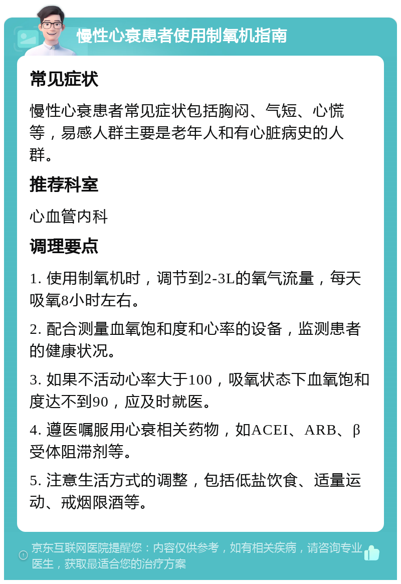 慢性心衰患者使用制氧机指南 常见症状 慢性心衰患者常见症状包括胸闷、气短、心慌等，易感人群主要是老年人和有心脏病史的人群。 推荐科室 心血管内科 调理要点 1. 使用制氧机时，调节到2-3L的氧气流量，每天吸氧8小时左右。 2. 配合测量血氧饱和度和心率的设备，监测患者的健康状况。 3. 如果不活动心率大于100，吸氧状态下血氧饱和度达不到90，应及时就医。 4. 遵医嘱服用心衰相关药物，如ACEI、ARB、β受体阻滞剂等。 5. 注意生活方式的调整，包括低盐饮食、适量运动、戒烟限酒等。