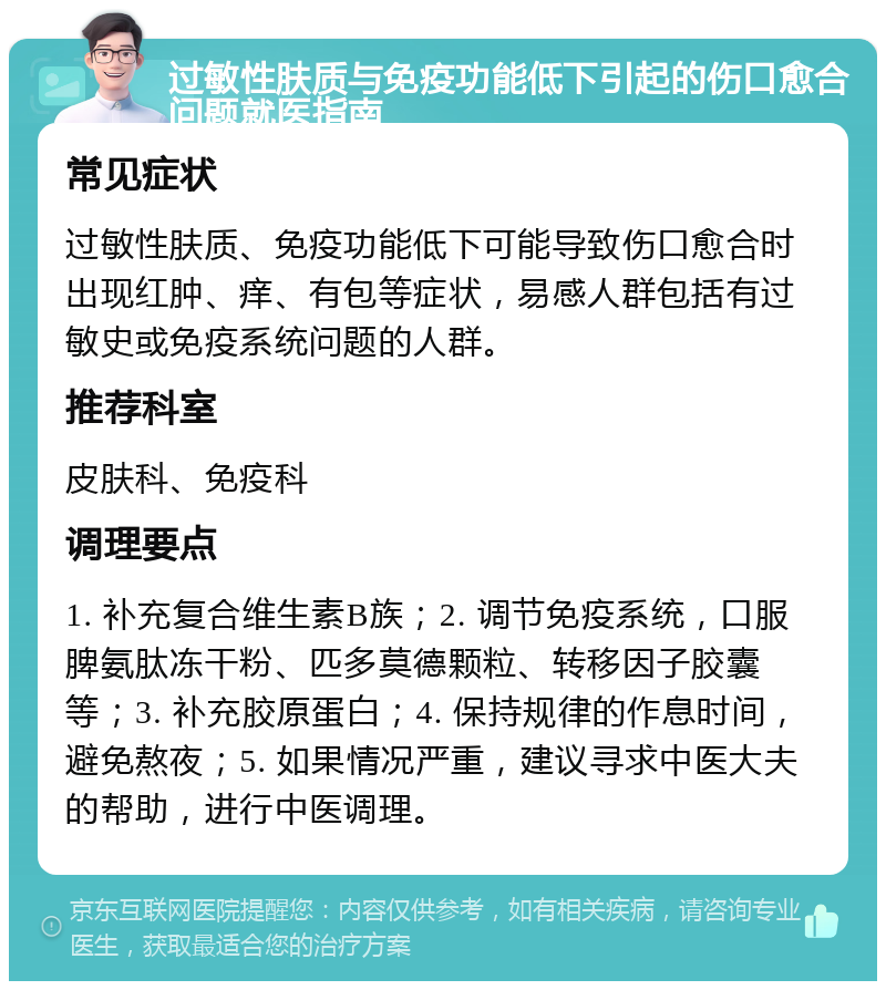 过敏性肤质与免疫功能低下引起的伤口愈合问题就医指南 常见症状 过敏性肤质、免疫功能低下可能导致伤口愈合时出现红肿、痒、有包等症状，易感人群包括有过敏史或免疫系统问题的人群。 推荐科室 皮肤科、免疫科 调理要点 1. 补充复合维生素B族；2. 调节免疫系统，口服脾氨肽冻干粉、匹多莫德颗粒、转移因子胶囊等；3. 补充胶原蛋白；4. 保持规律的作息时间，避免熬夜；5. 如果情况严重，建议寻求中医大夫的帮助，进行中医调理。