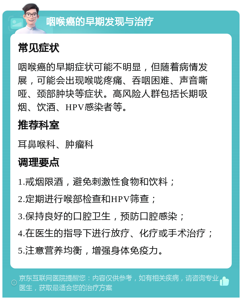 咽喉癌的早期发现与治疗 常见症状 咽喉癌的早期症状可能不明显，但随着病情发展，可能会出现喉咙疼痛、吞咽困难、声音嘶哑、颈部肿块等症状。高风险人群包括长期吸烟、饮酒、HPV感染者等。 推荐科室 耳鼻喉科、肿瘤科 调理要点 1.戒烟限酒，避免刺激性食物和饮料； 2.定期进行喉部检查和HPV筛查； 3.保持良好的口腔卫生，预防口腔感染； 4.在医生的指导下进行放疗、化疗或手术治疗； 5.注意营养均衡，增强身体免疫力。