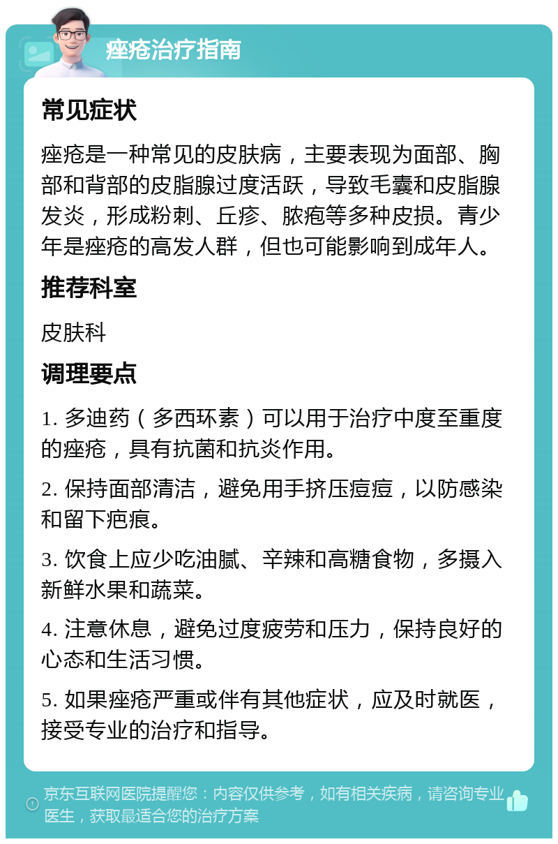 痤疮治疗指南 常见症状 痤疮是一种常见的皮肤病，主要表现为面部、胸部和背部的皮脂腺过度活跃，导致毛囊和皮脂腺发炎，形成粉刺、丘疹、脓疱等多种皮损。青少年是痤疮的高发人群，但也可能影响到成年人。 推荐科室 皮肤科 调理要点 1. 多迪药（多西环素）可以用于治疗中度至重度的痤疮，具有抗菌和抗炎作用。 2. 保持面部清洁，避免用手挤压痘痘，以防感染和留下疤痕。 3. 饮食上应少吃油腻、辛辣和高糖食物，多摄入新鲜水果和蔬菜。 4. 注意休息，避免过度疲劳和压力，保持良好的心态和生活习惯。 5. 如果痤疮严重或伴有其他症状，应及时就医，接受专业的治疗和指导。