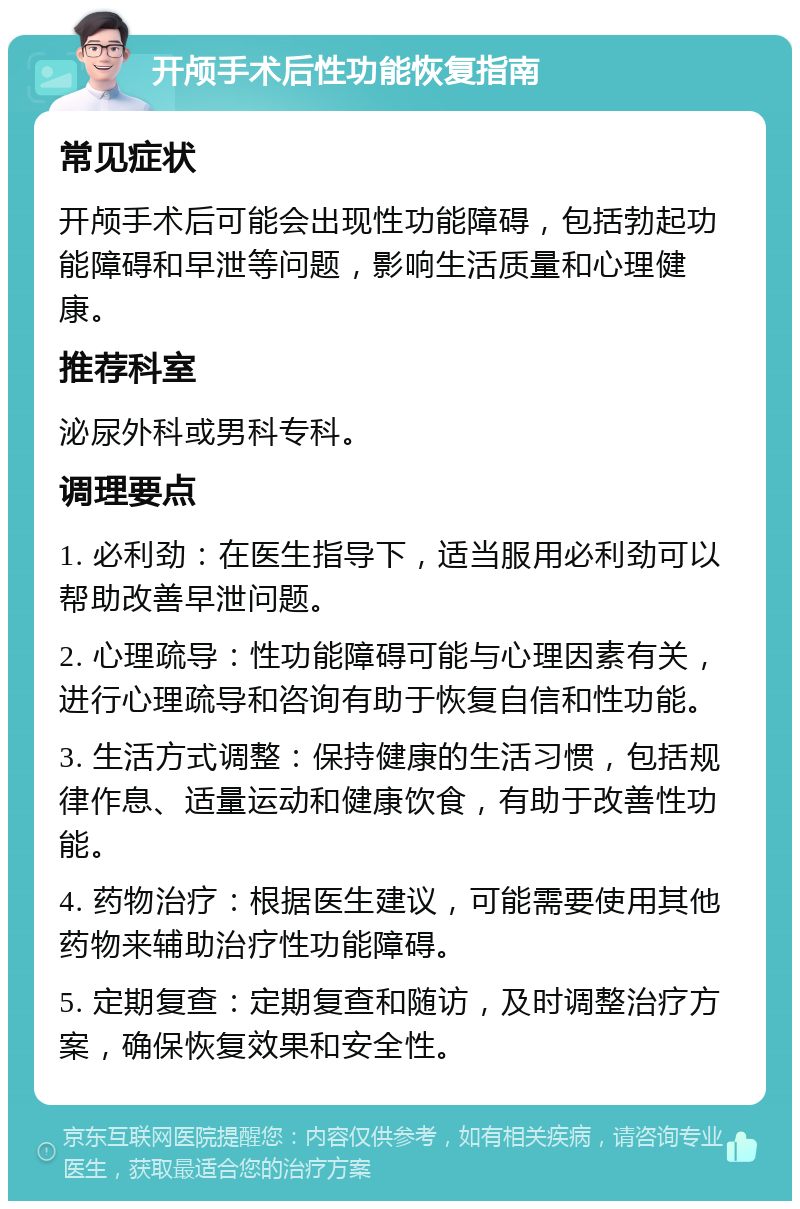 开颅手术后性功能恢复指南 常见症状 开颅手术后可能会出现性功能障碍，包括勃起功能障碍和早泄等问题，影响生活质量和心理健康。 推荐科室 泌尿外科或男科专科。 调理要点 1. 必利劲：在医生指导下，适当服用必利劲可以帮助改善早泄问题。 2. 心理疏导：性功能障碍可能与心理因素有关，进行心理疏导和咨询有助于恢复自信和性功能。 3. 生活方式调整：保持健康的生活习惯，包括规律作息、适量运动和健康饮食，有助于改善性功能。 4. 药物治疗：根据医生建议，可能需要使用其他药物来辅助治疗性功能障碍。 5. 定期复查：定期复查和随访，及时调整治疗方案，确保恢复效果和安全性。