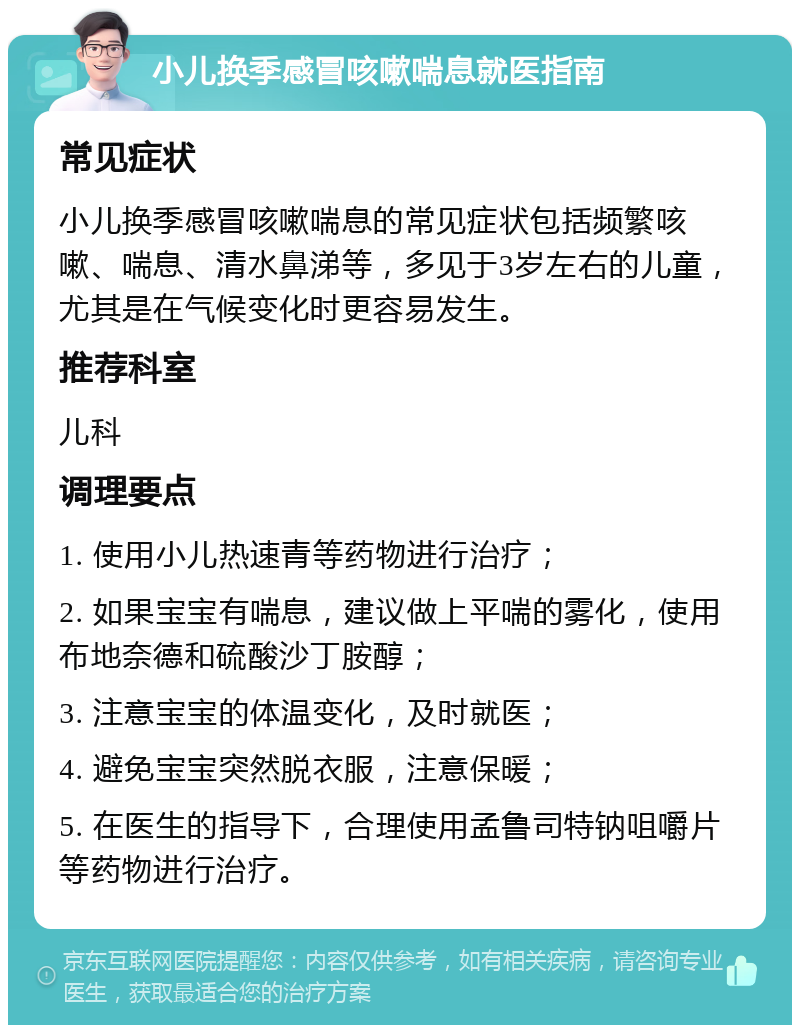 小儿换季感冒咳嗽喘息就医指南 常见症状 小儿换季感冒咳嗽喘息的常见症状包括频繁咳嗽、喘息、清水鼻涕等，多见于3岁左右的儿童，尤其是在气候变化时更容易发生。 推荐科室 儿科 调理要点 1. 使用小儿热速青等药物进行治疗； 2. 如果宝宝有喘息，建议做上平喘的雾化，使用布地奈德和硫酸沙丁胺醇； 3. 注意宝宝的体温变化，及时就医； 4. 避免宝宝突然脱衣服，注意保暖； 5. 在医生的指导下，合理使用孟鲁司特钠咀嚼片等药物进行治疗。