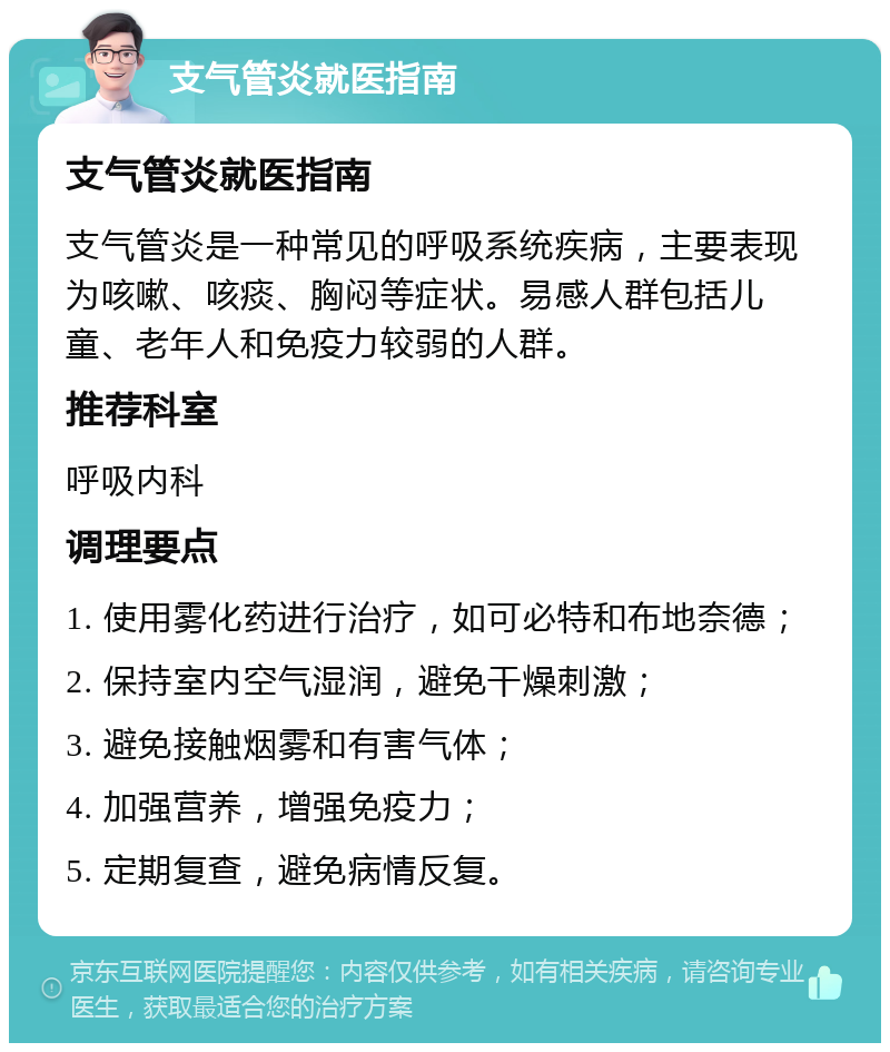 支气管炎就医指南 支气管炎就医指南 支气管炎是一种常见的呼吸系统疾病，主要表现为咳嗽、咳痰、胸闷等症状。易感人群包括儿童、老年人和免疫力较弱的人群。 推荐科室 呼吸内科 调理要点 1. 使用雾化药进行治疗，如可必特和布地奈德； 2. 保持室内空气湿润，避免干燥刺激； 3. 避免接触烟雾和有害气体； 4. 加强营养，增强免疫力； 5. 定期复查，避免病情反复。