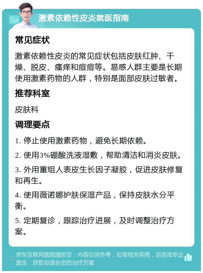 激素依赖性皮炎就医指南 常见症状 激素依赖性皮炎的常见症状包括皮肤红肿、干燥、脱皮、瘙痒和痘痘等。易感人群主要是长期使用激素药物的人群，特别是面部皮肤过敏者。 推荐科室 皮肤科 调理要点 1. 停止使用激素药物，避免长期依赖。 2. 使用3%硼酸洗液湿敷，帮助清洁和消炎皮肤。 3. 外用重组人表皮生长因子凝胶，促进皮肤修复和再生。 4. 使用薇诺娜护肤保湿产品，保持皮肤水分平衡。 5. 定期复诊，跟踪治疗进展，及时调整治疗方案。