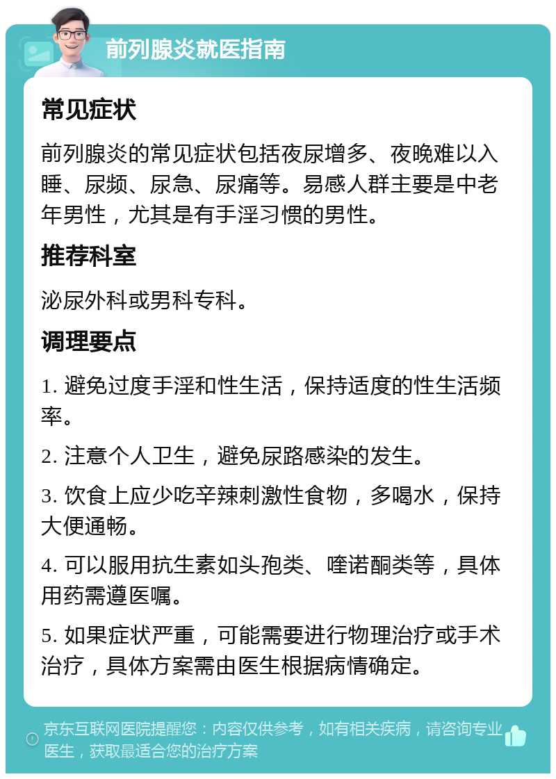 前列腺炎就医指南 常见症状 前列腺炎的常见症状包括夜尿增多、夜晚难以入睡、尿频、尿急、尿痛等。易感人群主要是中老年男性，尤其是有手淫习惯的男性。 推荐科室 泌尿外科或男科专科。 调理要点 1. 避免过度手淫和性生活，保持适度的性生活频率。 2. 注意个人卫生，避免尿路感染的发生。 3. 饮食上应少吃辛辣刺激性食物，多喝水，保持大便通畅。 4. 可以服用抗生素如头孢类、喹诺酮类等，具体用药需遵医嘱。 5. 如果症状严重，可能需要进行物理治疗或手术治疗，具体方案需由医生根据病情确定。