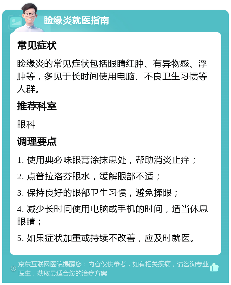 睑缘炎就医指南 常见症状 睑缘炎的常见症状包括眼睛红肿、有异物感、浮肿等，多见于长时间使用电脑、不良卫生习惯等人群。 推荐科室 眼科 调理要点 1. 使用典必味眼膏涂抹患处，帮助消炎止痒； 2. 点普拉洛芬眼水，缓解眼部不适； 3. 保持良好的眼部卫生习惯，避免揉眼； 4. 减少长时间使用电脑或手机的时间，适当休息眼睛； 5. 如果症状加重或持续不改善，应及时就医。