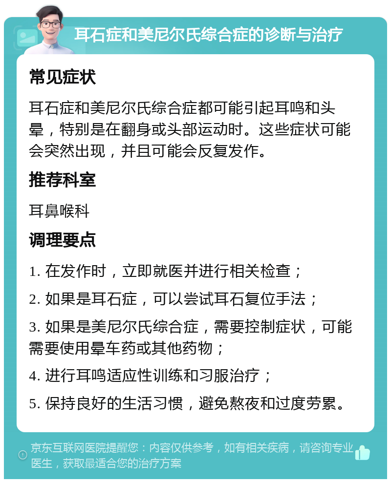 耳石症和美尼尔氏综合症的诊断与治疗 常见症状 耳石症和美尼尔氏综合症都可能引起耳鸣和头晕，特别是在翻身或头部运动时。这些症状可能会突然出现，并且可能会反复发作。 推荐科室 耳鼻喉科 调理要点 1. 在发作时，立即就医并进行相关检查； 2. 如果是耳石症，可以尝试耳石复位手法； 3. 如果是美尼尔氏综合症，需要控制症状，可能需要使用晕车药或其他药物； 4. 进行耳鸣适应性训练和习服治疗； 5. 保持良好的生活习惯，避免熬夜和过度劳累。