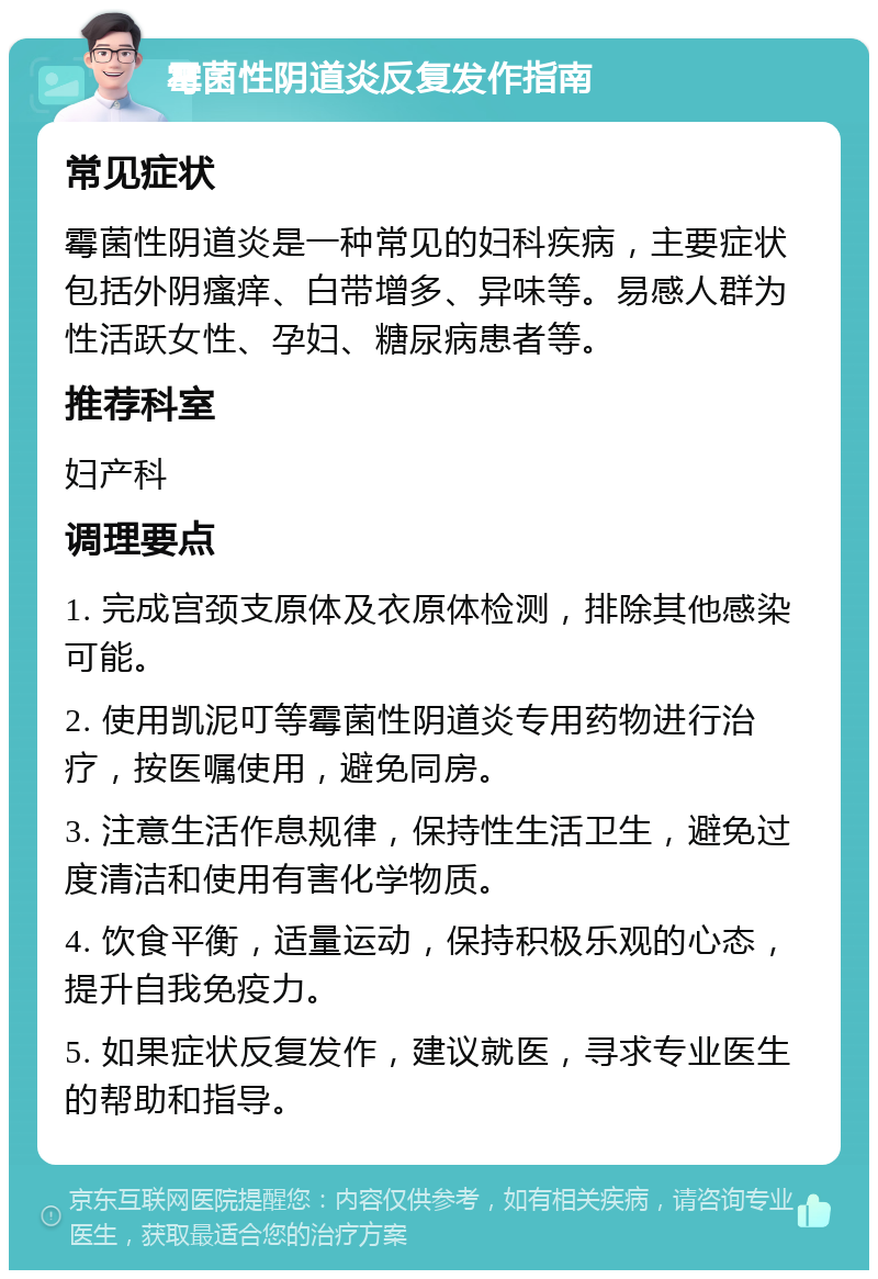 霉菌性阴道炎反复发作指南 常见症状 霉菌性阴道炎是一种常见的妇科疾病，主要症状包括外阴瘙痒、白带增多、异味等。易感人群为性活跃女性、孕妇、糖尿病患者等。 推荐科室 妇产科 调理要点 1. 完成宫颈支原体及衣原体检测，排除其他感染可能。 2. 使用凯泥叮等霉菌性阴道炎专用药物进行治疗，按医嘱使用，避免同房。 3. 注意生活作息规律，保持性生活卫生，避免过度清洁和使用有害化学物质。 4. 饮食平衡，适量运动，保持积极乐观的心态，提升自我免疫力。 5. 如果症状反复发作，建议就医，寻求专业医生的帮助和指导。