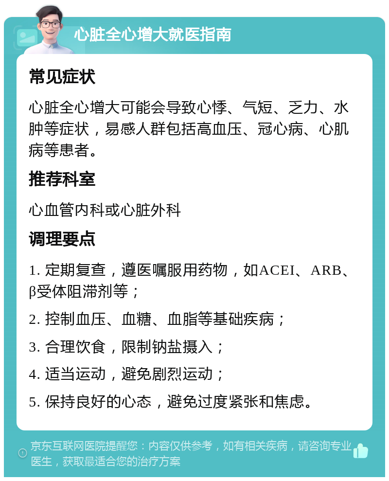 心脏全心增大就医指南 常见症状 心脏全心增大可能会导致心悸、气短、乏力、水肿等症状，易感人群包括高血压、冠心病、心肌病等患者。 推荐科室 心血管内科或心脏外科 调理要点 1. 定期复查，遵医嘱服用药物，如ACEI、ARB、β受体阻滞剂等； 2. 控制血压、血糖、血脂等基础疾病； 3. 合理饮食，限制钠盐摄入； 4. 适当运动，避免剧烈运动； 5. 保持良好的心态，避免过度紧张和焦虑。