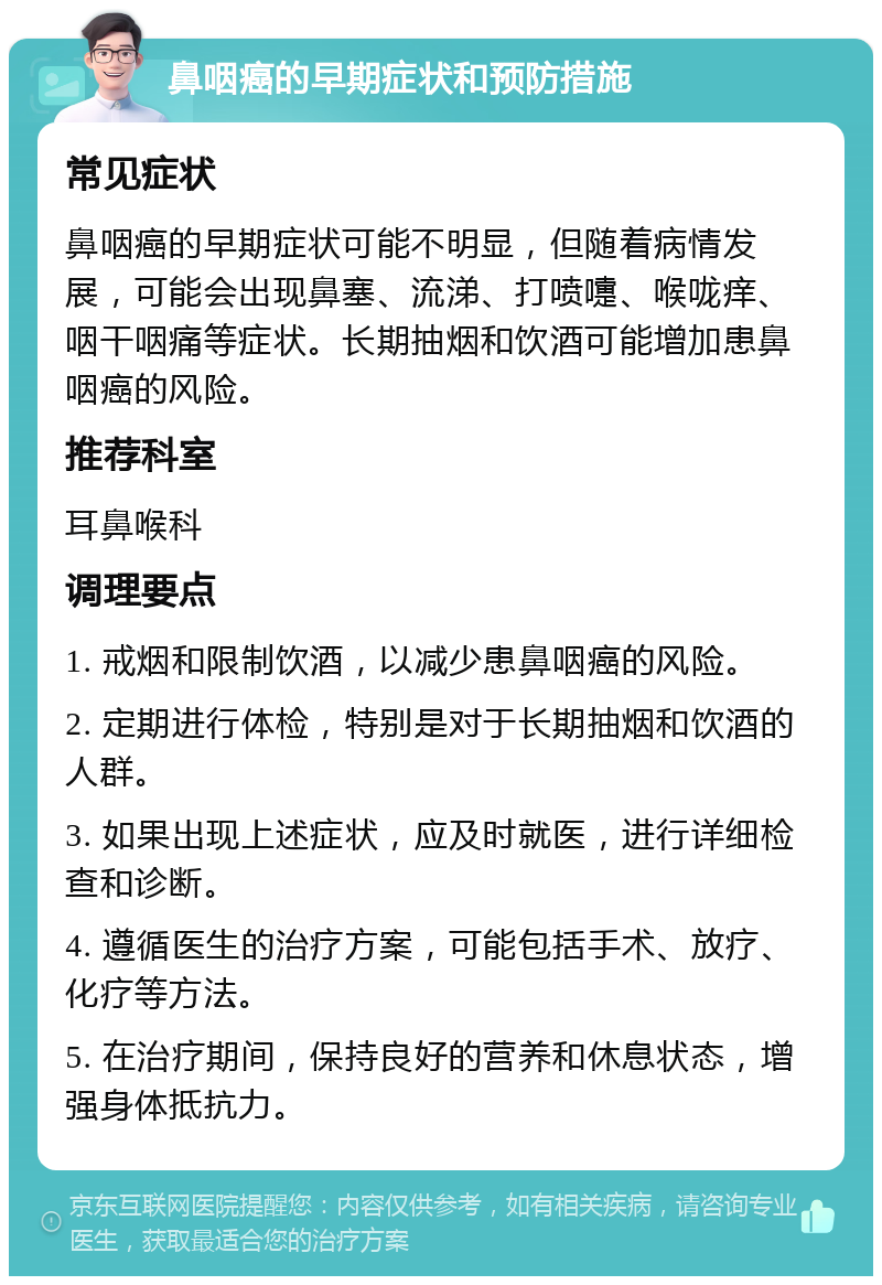 鼻咽癌的早期症状和预防措施 常见症状 鼻咽癌的早期症状可能不明显，但随着病情发展，可能会出现鼻塞、流涕、打喷嚏、喉咙痒、咽干咽痛等症状。长期抽烟和饮酒可能增加患鼻咽癌的风险。 推荐科室 耳鼻喉科 调理要点 1. 戒烟和限制饮酒，以减少患鼻咽癌的风险。 2. 定期进行体检，特别是对于长期抽烟和饮酒的人群。 3. 如果出现上述症状，应及时就医，进行详细检查和诊断。 4. 遵循医生的治疗方案，可能包括手术、放疗、化疗等方法。 5. 在治疗期间，保持良好的营养和休息状态，增强身体抵抗力。