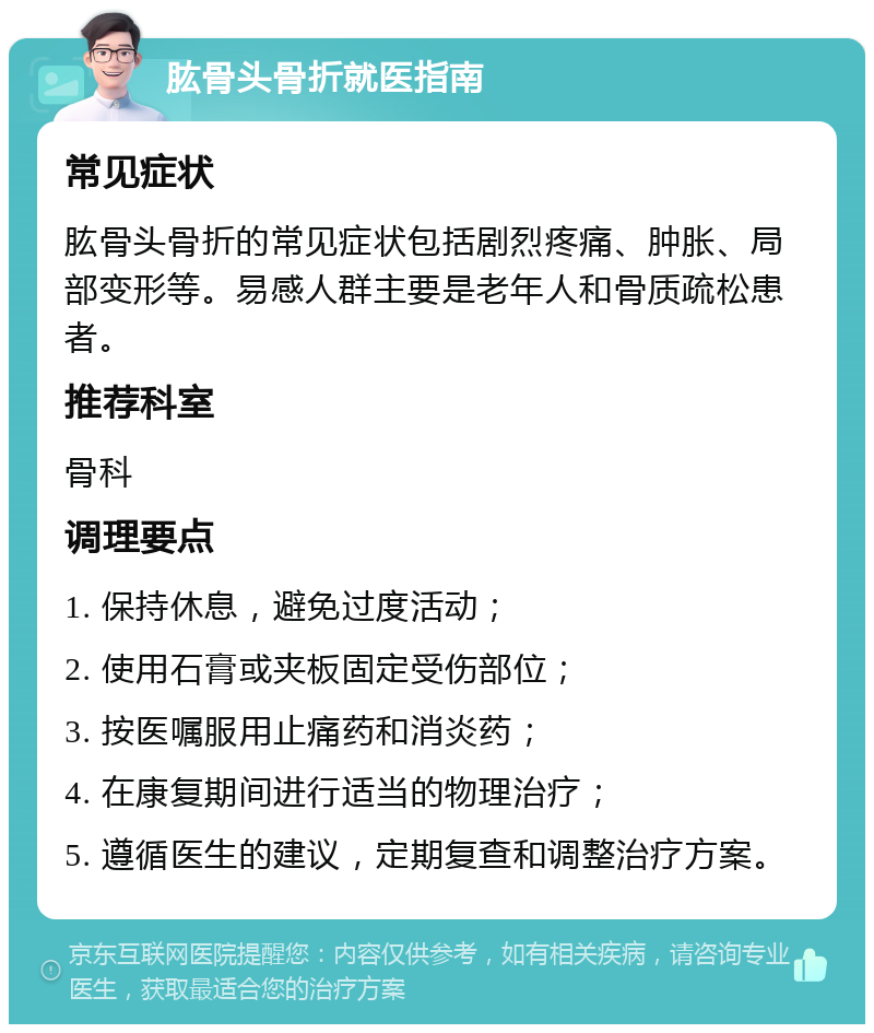 肱骨头骨折就医指南 常见症状 肱骨头骨折的常见症状包括剧烈疼痛、肿胀、局部变形等。易感人群主要是老年人和骨质疏松患者。 推荐科室 骨科 调理要点 1. 保持休息，避免过度活动； 2. 使用石膏或夹板固定受伤部位； 3. 按医嘱服用止痛药和消炎药； 4. 在康复期间进行适当的物理治疗； 5. 遵循医生的建议，定期复查和调整治疗方案。