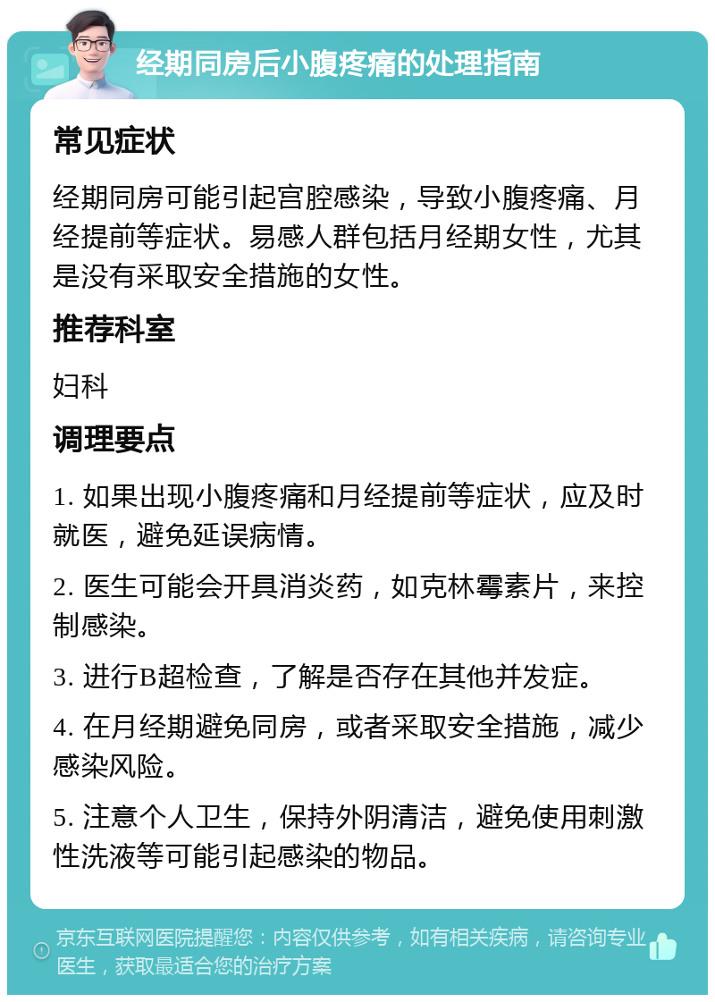 经期同房后小腹疼痛的处理指南 常见症状 经期同房可能引起宫腔感染，导致小腹疼痛、月经提前等症状。易感人群包括月经期女性，尤其是没有采取安全措施的女性。 推荐科室 妇科 调理要点 1. 如果出现小腹疼痛和月经提前等症状，应及时就医，避免延误病情。 2. 医生可能会开具消炎药，如克林霉素片，来控制感染。 3. 进行B超检查，了解是否存在其他并发症。 4. 在月经期避免同房，或者采取安全措施，减少感染风险。 5. 注意个人卫生，保持外阴清洁，避免使用刺激性洗液等可能引起感染的物品。