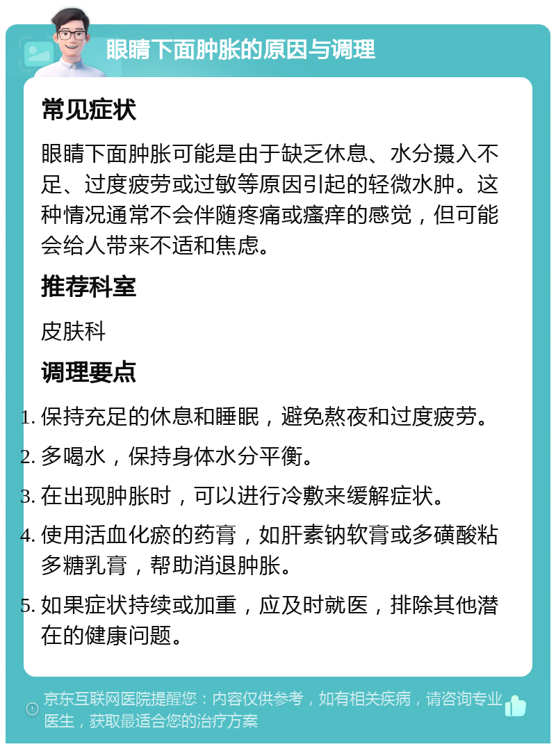 眼睛下面肿胀的原因与调理 常见症状 眼睛下面肿胀可能是由于缺乏休息、水分摄入不足、过度疲劳或过敏等原因引起的轻微水肿。这种情况通常不会伴随疼痛或瘙痒的感觉，但可能会给人带来不适和焦虑。 推荐科室 皮肤科 调理要点 保持充足的休息和睡眠，避免熬夜和过度疲劳。 多喝水，保持身体水分平衡。 在出现肿胀时，可以进行冷敷来缓解症状。 使用活血化瘀的药膏，如肝素钠软膏或多磺酸粘多糖乳膏，帮助消退肿胀。 如果症状持续或加重，应及时就医，排除其他潜在的健康问题。