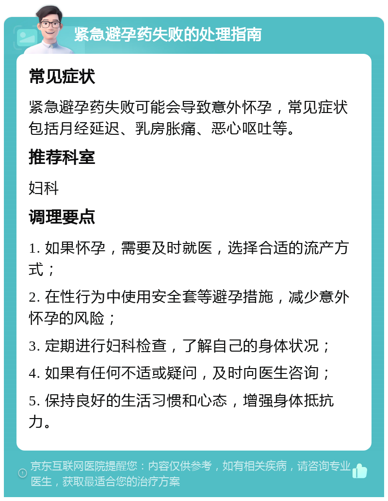 紧急避孕药失败的处理指南 常见症状 紧急避孕药失败可能会导致意外怀孕，常见症状包括月经延迟、乳房胀痛、恶心呕吐等。 推荐科室 妇科 调理要点 1. 如果怀孕，需要及时就医，选择合适的流产方式； 2. 在性行为中使用安全套等避孕措施，减少意外怀孕的风险； 3. 定期进行妇科检查，了解自己的身体状况； 4. 如果有任何不适或疑问，及时向医生咨询； 5. 保持良好的生活习惯和心态，增强身体抵抗力。