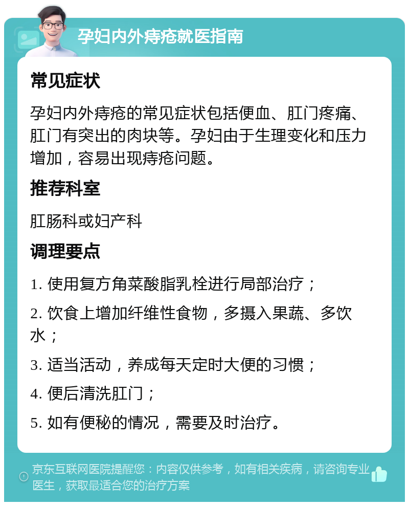 孕妇内外痔疮就医指南 常见症状 孕妇内外痔疮的常见症状包括便血、肛门疼痛、肛门有突出的肉块等。孕妇由于生理变化和压力增加，容易出现痔疮问题。 推荐科室 肛肠科或妇产科 调理要点 1. 使用复方角菜酸脂乳栓进行局部治疗； 2. 饮食上增加纤维性食物，多摄入果蔬、多饮水； 3. 适当活动，养成每天定时大便的习惯； 4. 便后清洗肛门； 5. 如有便秘的情况，需要及时治疗。