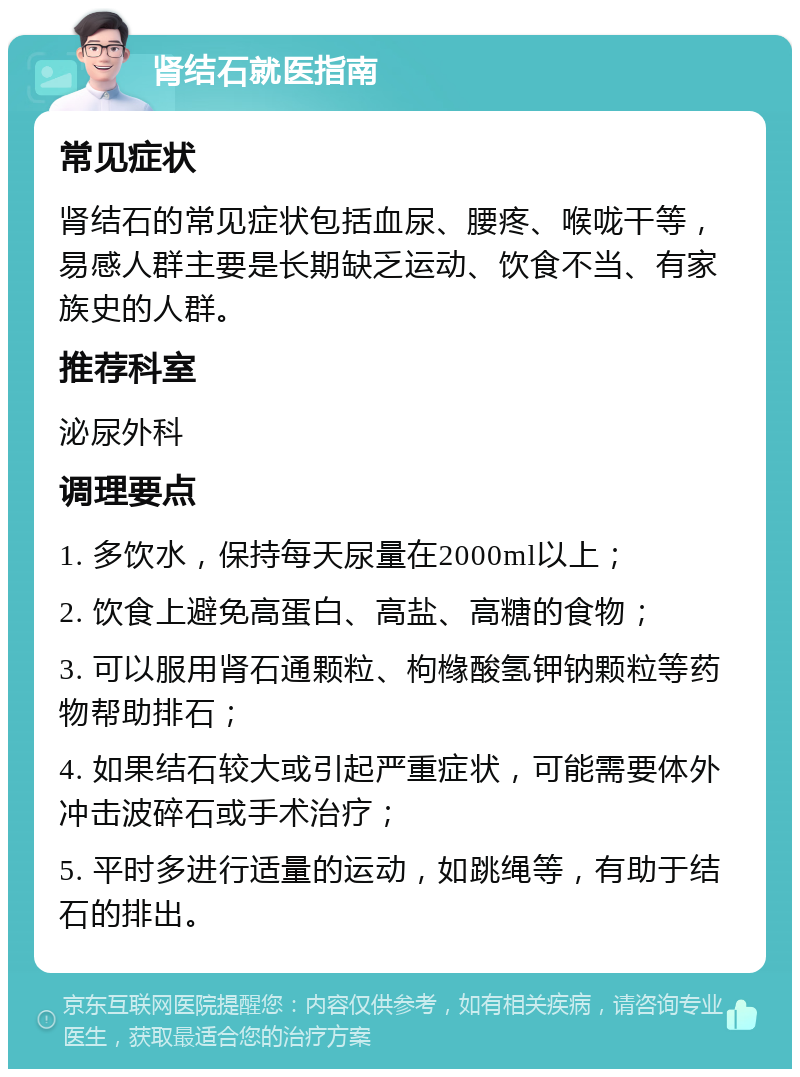 肾结石就医指南 常见症状 肾结石的常见症状包括血尿、腰疼、喉咙干等，易感人群主要是长期缺乏运动、饮食不当、有家族史的人群。 推荐科室 泌尿外科 调理要点 1. 多饮水，保持每天尿量在2000ml以上； 2. 饮食上避免高蛋白、高盐、高糖的食物； 3. 可以服用肾石通颗粒、枸橼酸氢钾钠颗粒等药物帮助排石； 4. 如果结石较大或引起严重症状，可能需要体外冲击波碎石或手术治疗； 5. 平时多进行适量的运动，如跳绳等，有助于结石的排出。