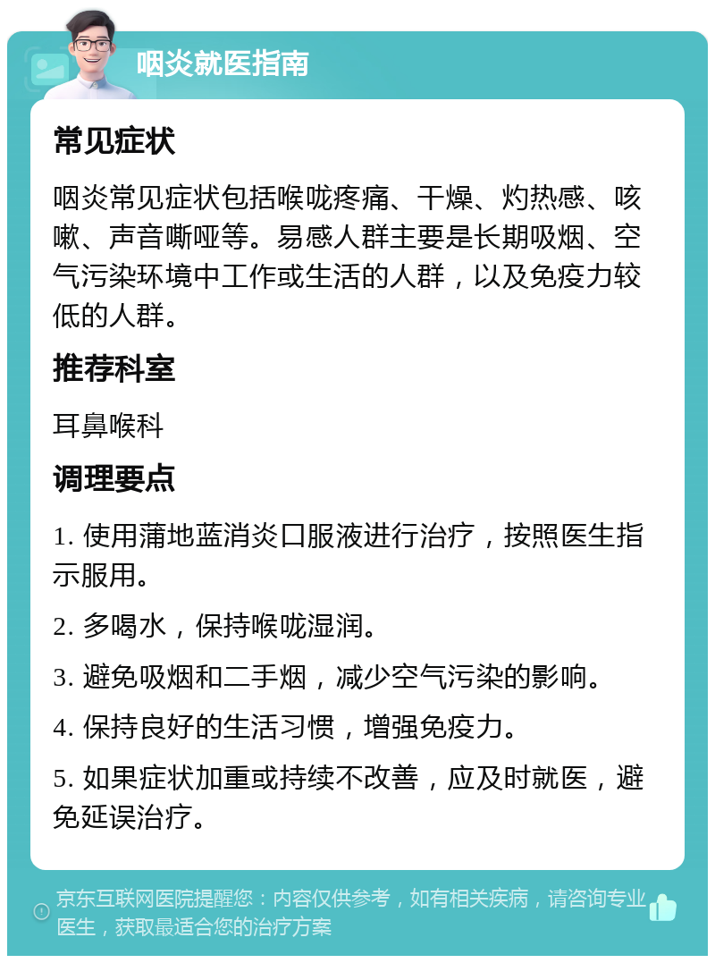 咽炎就医指南 常见症状 咽炎常见症状包括喉咙疼痛、干燥、灼热感、咳嗽、声音嘶哑等。易感人群主要是长期吸烟、空气污染环境中工作或生活的人群，以及免疫力较低的人群。 推荐科室 耳鼻喉科 调理要点 1. 使用蒲地蓝消炎口服液进行治疗，按照医生指示服用。 2. 多喝水，保持喉咙湿润。 3. 避免吸烟和二手烟，减少空气污染的影响。 4. 保持良好的生活习惯，增强免疫力。 5. 如果症状加重或持续不改善，应及时就医，避免延误治疗。