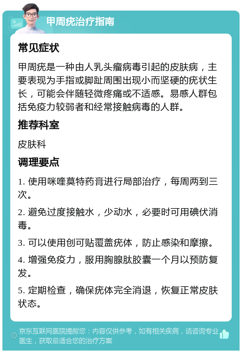 甲周疣治疗指南 常见症状 甲周疣是一种由人乳头瘤病毒引起的皮肤病，主要表现为手指或脚趾周围出现小而坚硬的疣状生长，可能会伴随轻微疼痛或不适感。易感人群包括免疫力较弱者和经常接触病毒的人群。 推荐科室 皮肤科 调理要点 1. 使用咪喹莫特药膏进行局部治疗，每周两到三次。 2. 避免过度接触水，少动水，必要时可用碘伏消毒。 3. 可以使用创可贴覆盖疣体，防止感染和摩擦。 4. 增强免疫力，服用胸腺肽胶囊一个月以预防复发。 5. 定期检查，确保疣体完全消退，恢复正常皮肤状态。